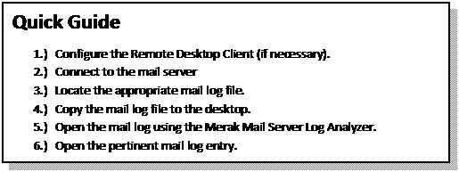 Text Box: Quick Guide
1.)	Configure the Remote Desktop Client (if necessary).
2.)	Connect to the mail server
3.)	Locate the appropriate mail log file.
4.)	Copy the mail log file to the desktop.
5.)	Open the mail log using the Merak Mail Server Log Analyzer.
6.)	Open the pertinent mail log entry.

